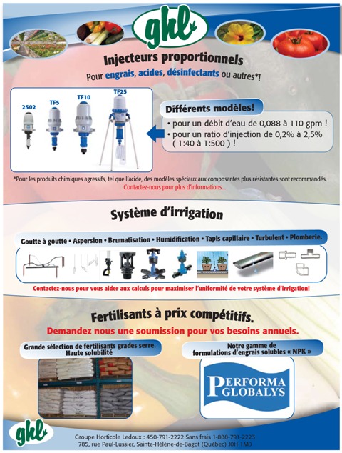 Injecteurs proportionnels proportionneur,  Pour engrais, acides, d&eacute;sinfectants en serre ou autres*! Diff&eacute;rents mod&egrave;les - pour un d&eacute;bit d&rsquo;eau de 0,088 &agrave; 110 gpm ! - pour un ratio d&rsquo;injection de 0,2% &agrave; 2,5% ( 1:40 &agrave; 1:500 ) ! 2505, TF5, TF10&rsquo; tf25,   *Pour les produits chimiques agressifs, tel que l&rsquo;acide, des mod&egrave;les sp&eacute;ciaux aux composantes plus r&eacute;sistantes sont recommand&eacute;s.  Syst&egrave;me d&rsquo;irrigation Grand choix de  Syst&egrave;me goutte-&agrave;-goutte , Aspersion,  Brumatisation, humidification, Tapis capillaire , Turbulent , Plomberie. Contactez-nous pour vous aider aux calculs pour maximiser l&rsquo;uniformit&eacute; de votre syst&egrave;me d&rsquo;irrigation! Contactez-nous pour des pi&egrave;ces ou un syst&egrave;me complet!  FERTILISANTS &agrave; prix comp&eacute;titifs Demandez nous une soumission pour vos besoins annuels.   Grande s&eacute;lection de fertilisants grades serre. Haute solubilit&eacute; Notre gamme de formulations d&rsquo;engrais solubles &laquo; NPK &raquo; PERFORMA GLOBALYS, Groupe Horticole Ledoux : 450-791-2222 Sans frais 1-888-791-2223 785, rue Paul-Lussier, Sainte-H&eacute;l&egrave;ne-de-Bagot (Qu&eacute;bec) J0H 1M0  GHL  