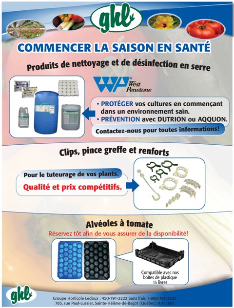 Commencer la saison en sant&eacute;  Produits de nettoyage et de d&eacute;sinfection en serre West penetone -PROT&Eacute;GER vos cultures en commen&ccedil;ant dans un environnement sain. &bull; PR&Eacute;VENTION avec DUTRION ou AQQUON. Contactez-nous pour toutes informations!  Clips, pince-greffe et renforts Pour le tuteurage de vos plants. Qualit&eacute; et prix comp&eacute;titifs.       Alv&eacute;oles &agrave; tomate R&eacute;servez t&ocirc;t afin de vous assurer de la disponibilit&eacute;!  Compatible avec nos bo&icirc;tes de plastique 15 livres Groupe Horticole Ledoux : 450-791-2222 Sans frais 1-888-791-2223 785, rue Paul-Lussier, Sainte-H&eacute;l&egrave;ne-de-Bagot (Qu&eacute;bec) J0H 1M0  GHL  