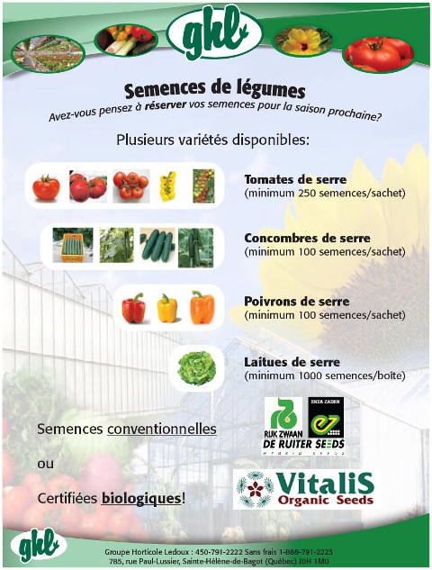  Semences de l&eacute;gumes de serres avez-vous pensez &agrave; r&eacute;server vos semences pour la saison prochaine  Vitalis organic seeds GHL  rijk zwaan enza zaden deruiter seeds de ruiter Groupe Horticole Ledoux : 450-791-2222 Sans frais 1-888-791-2223 785, rue Paul-Lussier, Sainte-H&eacute;l&egrave;ne-de-Bagot (Qu&eacute;bec) J0H 1M0 Plusieurs vari&eacute;t&eacute;s disponibles: Semences conventionnelles ou Certifi&eacute;es biologiques! Tomates de serre (minimum 250 semences/sachet) Concombres de serre (minimum 100 semences/sachet) Poivrons de serre (minimum 100 semences/sachet) Laitues de serre (minimum 1000 semences/bo&icirc;te) 