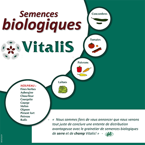 Semences biologiques Concombres Tomates Laitues Poivrons - « Nous sommes fiers de vous annoncer que nous venons tout juste de conclure une entente de distribution avantageuse avec le grainetier de semences biologiques de serre et de champ Vitalis! » - 2015/11/19 NOUVEAU : Fines herbes Aubergine Chou-fleur Courgette Courge Melon Oignon Piment fort Poireau Radis 